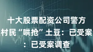 十大股票配资公司警方通报村民“哄抢”土豆：已受案调查
