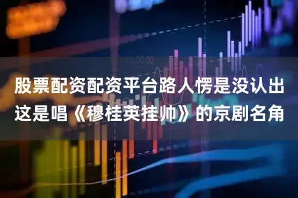 股票配资配资平台路人愣是没认出这是唱《穆桂英挂帅》的京剧名角