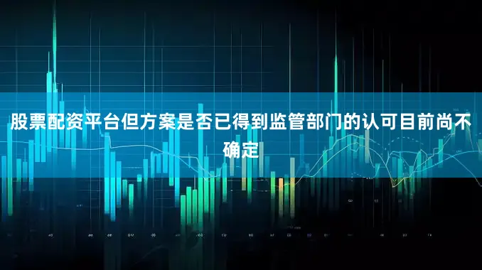 股票配资平台但方案是否已得到监管部门的认可目前尚不确定