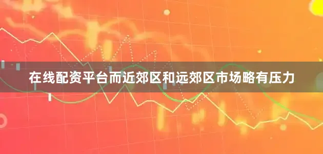在线配资平台而近郊区和远郊区市场略有压力