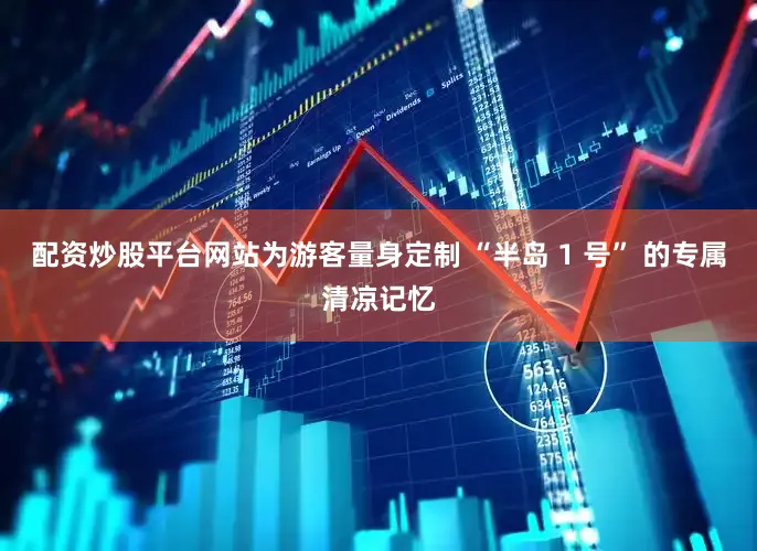 配资炒股平台网站为游客量身定制 “半岛 1 号” 的专属清凉记忆