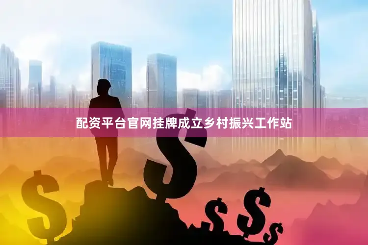 配资平台官网挂牌成立乡村振兴工作站