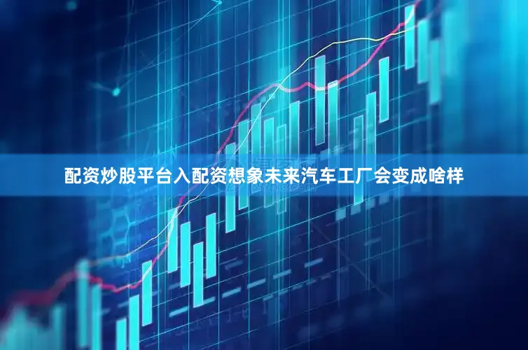 配资炒股平台入配资想象未来汽车工厂会变成啥样